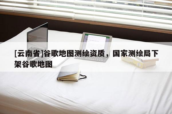[云南省]谷歌地圖測繪資質，國家測繪局下架谷歌地圖
