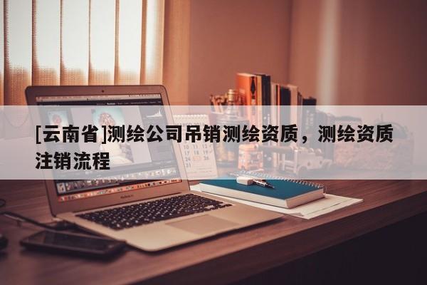 [云南省]測繪公司吊銷測繪資質，測繪資質注銷流程