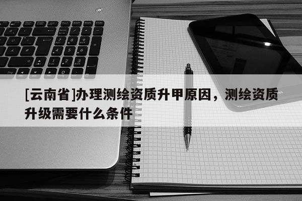 [云南省]辦理測(cè)繪資質(zhì)升甲原因，測(cè)繪資質(zhì)升級(jí)需要什么條件