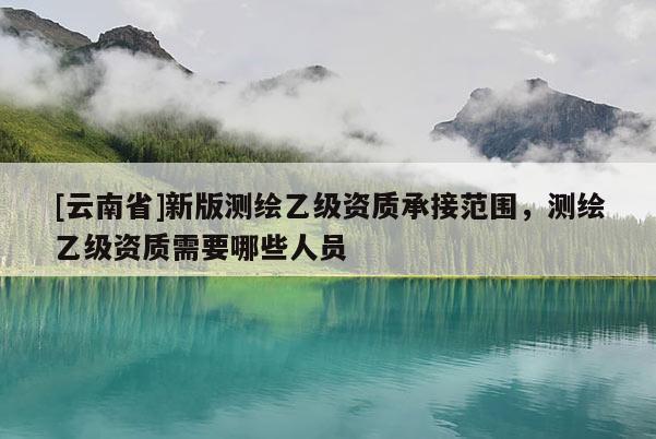[云南省]新版測繪乙級資質(zhì)承接范圍，測繪乙級資質(zhì)需要哪些人員