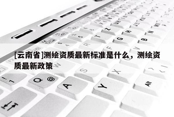 [云南省]測(cè)繪資質(zhì)最新標(biāo)準(zhǔn)是什么，測(cè)繪資質(zhì)最新政策