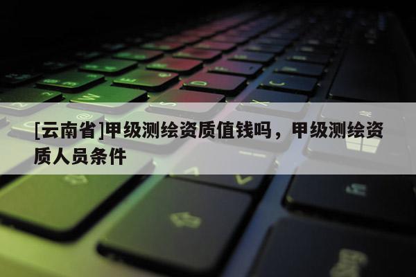 [云南省]甲級測繪資質值錢嗎，甲級測繪資質人員條件