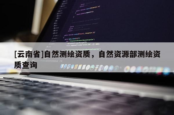 [云南省]自然測(cè)繪資質(zhì)，自然資源部測(cè)繪資質(zhì)查詢
