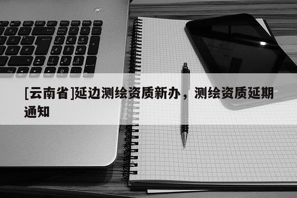 [云南省]延邊測繪資質新辦，測繪資質延期通知