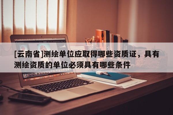 [云南省]測(cè)繪單位應(yīng)取得哪些資質(zhì)證，具有測(cè)繪資質(zhì)的單位必須具有哪些條件