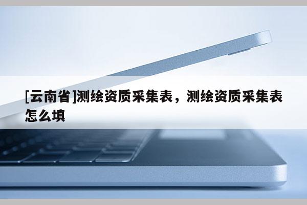 [云南省]測繪資質采集表，測繪資質采集表怎么填