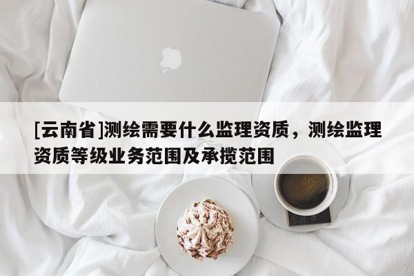 [云南省]測繪需要什么監理資質，測繪監理資質等級業務范圍及承攬范圍