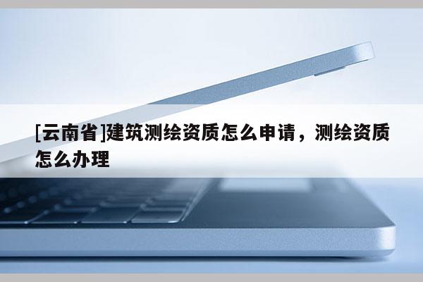[云南省]建筑測繪資質怎么申請，測繪資質怎么辦理