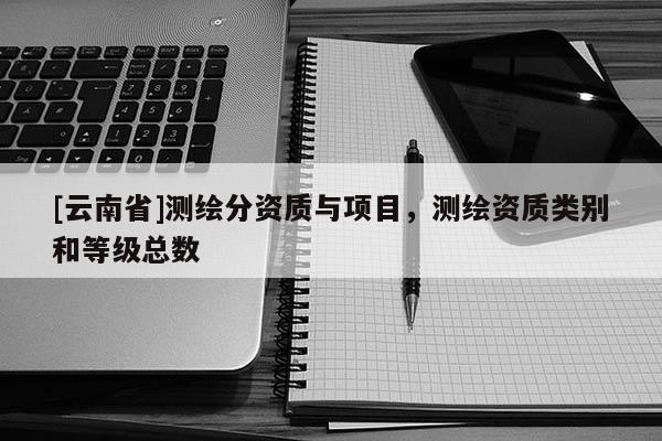 [云南省]測(cè)繪分資質(zhì)與項(xiàng)目，測(cè)繪資質(zhì)類(lèi)別和等級(jí)總數(shù)