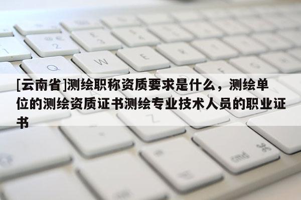 [云南省]測繪職稱資質(zhì)要求是什么，測繪單位的測繪資質(zhì)證書測繪專業(yè)技術(shù)人員的職業(yè)證書