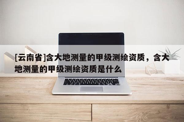 [云南省]含大地測(cè)量的甲級(jí)測(cè)繪資質(zhì)，含大地測(cè)量的甲級(jí)測(cè)繪資質(zhì)是什么