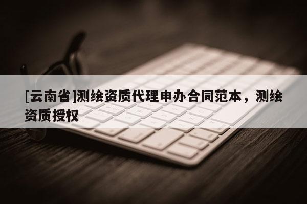 [云南省]測繪資質代理申辦合同范本，測繪資質授權
