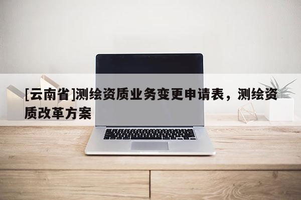 [云南省]測繪資質業務變更申請表，測繪資質改革方案
