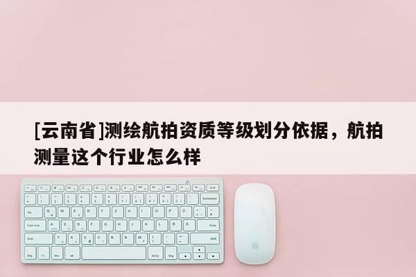 [云南省]測繪航拍資質等級劃分依據，航拍測量這個行業怎么樣