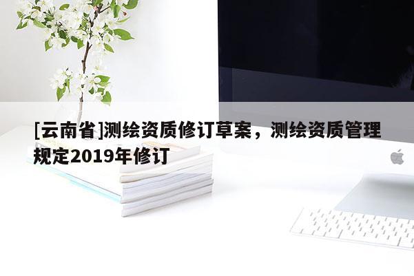 [云南省]測繪資質修訂草案，測繪資質管理規定2019年修訂