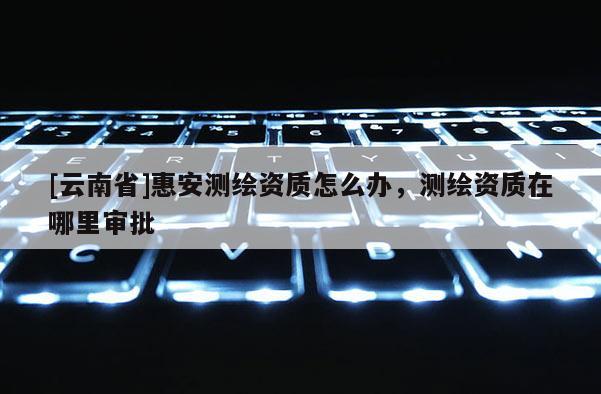 [云南省]惠安測繪資質怎么辦，測繪資質在哪里審批