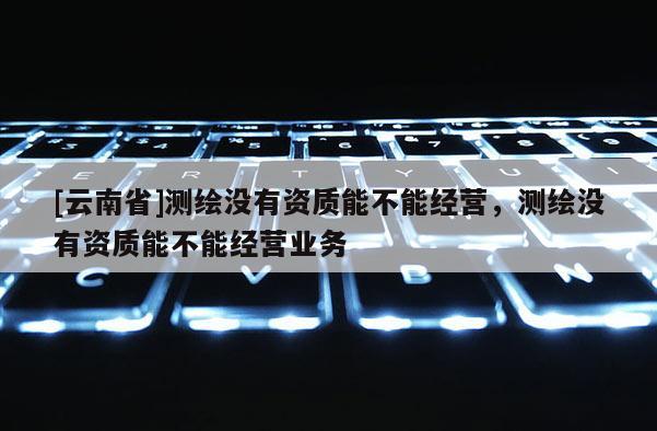[云南省]測繪沒有資質能不能經營，測繪沒有資質能不能經營業務