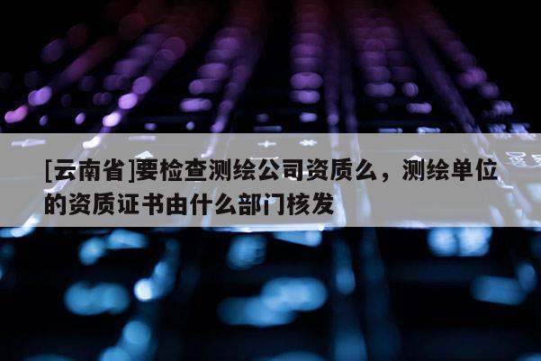 [云南省]要檢查測繪公司資質么，測繪單位的資質證書由什么部門核發
