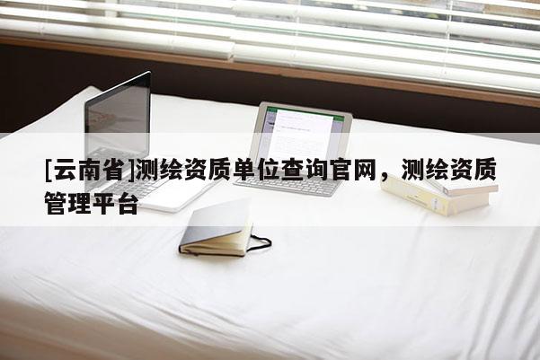 [云南省]測(cè)繪資質(zhì)單位查詢官網(wǎng)，測(cè)繪資質(zhì)管理平臺(tái)