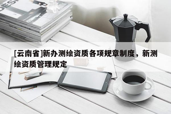 [云南省]新辦測(cè)繪資質(zhì)各項(xiàng)規(guī)章制度，新測(cè)繪資質(zhì)管理規(guī)定