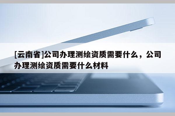 [云南省]公司辦理測繪資質需要什么，公司辦理測繪資質需要什么材料