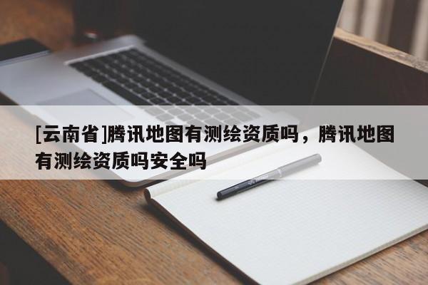 [云南省]騰訊地圖有測繪資質嗎，騰訊地圖有測繪資質嗎安全嗎