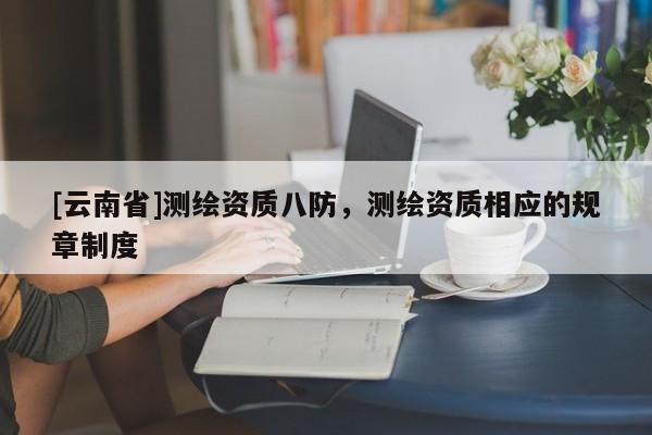 [云南省]測(cè)繪資質(zhì)八防，測(cè)繪資質(zhì)相應(yīng)的規(guī)章制度