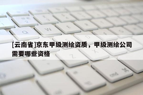 [云南省]京東甲級測繪資質，甲級測繪公司需要哪些資格
