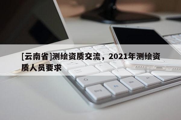 [云南省]測繪資質交流，2021年測繪資質人員要求