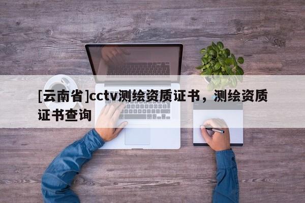 [云南省]cctv測繪資質證書，測繪資質證書查詢