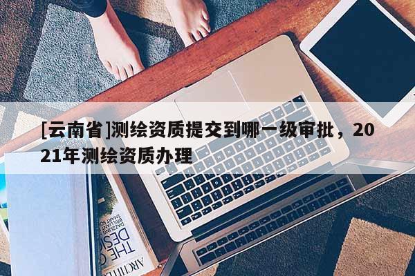 [云南省]測(cè)繪資質(zhì)提交到哪一級(jí)審批，2021年測(cè)繪資質(zhì)辦理