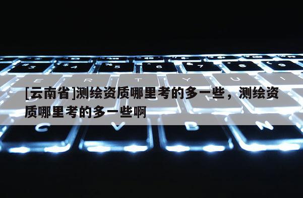 [云南省]測繪資質(zhì)哪里考的多一些，測繪資質(zhì)哪里考的多一些啊
