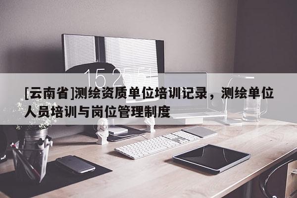 [云南省]測繪資質單位培訓記錄，測繪單位人員培訓與崗位管理制度
