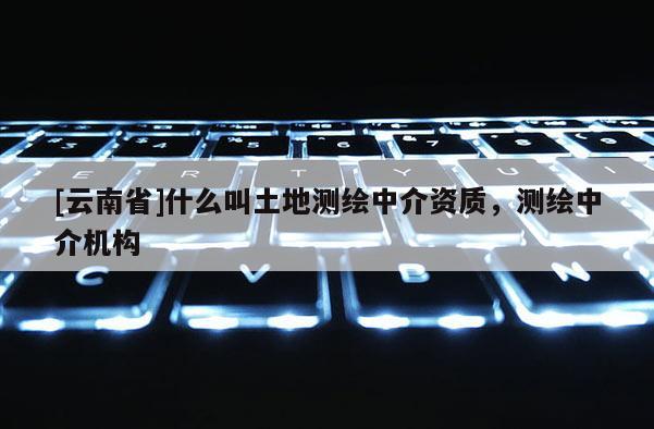 [云南省]什么叫土地測繪中介資質，測繪中介機構