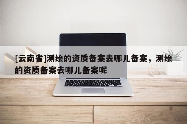 [云南省]測繪的資質備案去哪兒備案，測繪的資質備案去哪兒備案呢