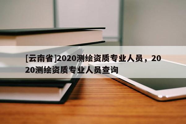 [云南省]2020測繪資質專業人員，2020測繪資質專業人員查詢