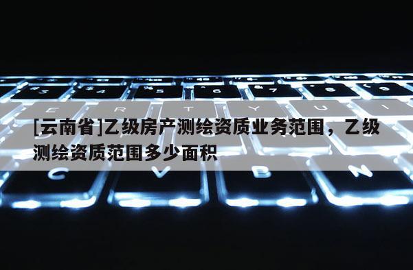 [云南省]乙級房產測繪資質業務范圍，乙級測繪資質范圍多少面積