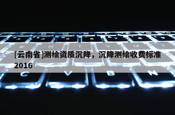 [云南省]測繪資質沉降，沉降測繪收費標準2016