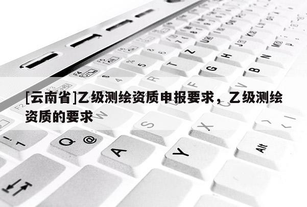[云南省]乙級(jí)測(cè)繪資質(zhì)申報(bào)要求，乙級(jí)測(cè)繪資質(zhì)的要求
