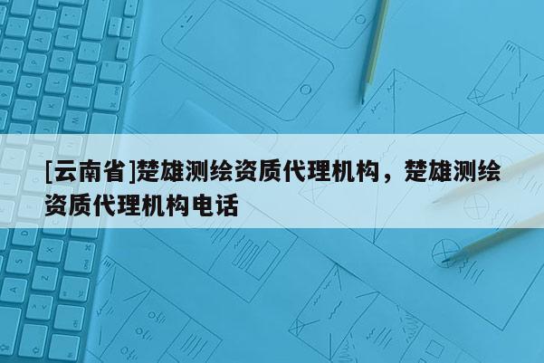 [云南省]楚雄測繪資質代理機構，楚雄測繪資質代理機構電話