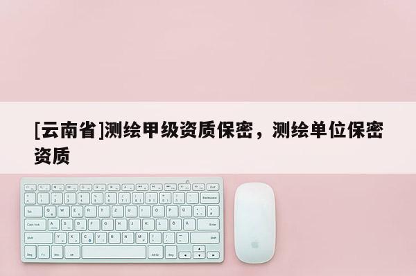 [云南省]測(cè)繪甲級(jí)資質(zhì)保密，測(cè)繪單位保密資質(zhì)