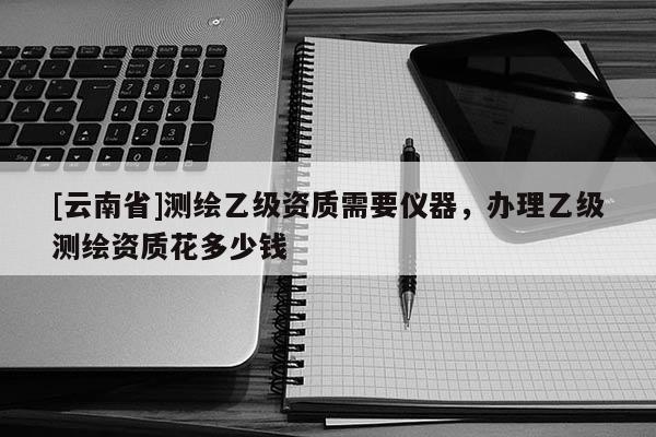 [云南省]測(cè)繪乙級(jí)資質(zhì)需要儀器，辦理乙級(jí)測(cè)繪資質(zhì)花多少錢