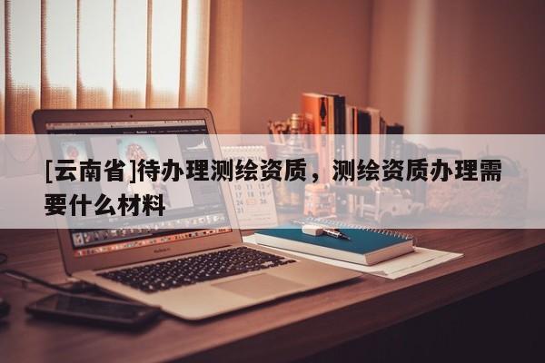 [云南省]待辦理測繪資質，測繪資質辦理需要什么材料