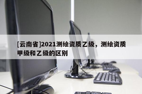 [云南省]2021測繪資質(zhì)乙級，測繪資質(zhì)甲級和乙級的區(qū)別