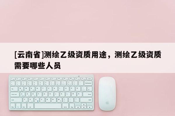 [云南省]測繪乙級資質用途，測繪乙級資質需要哪些人員