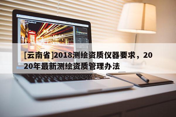 [云南省]2018測繪資質儀器要求，2020年最新測繪資質管理辦法