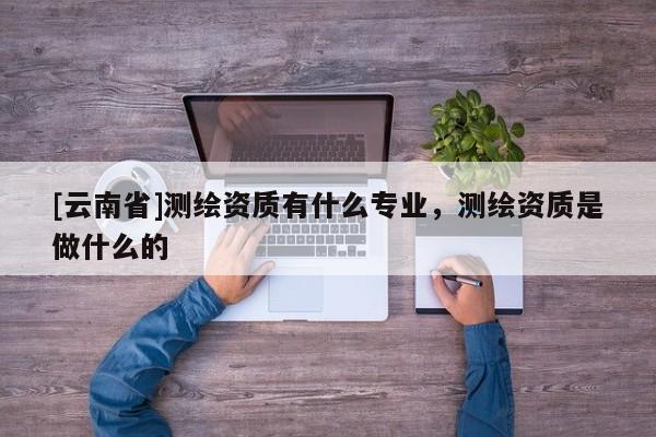 [云南省]測繪資質(zhì)有什么專業(yè)，測繪資質(zhì)是做什么的