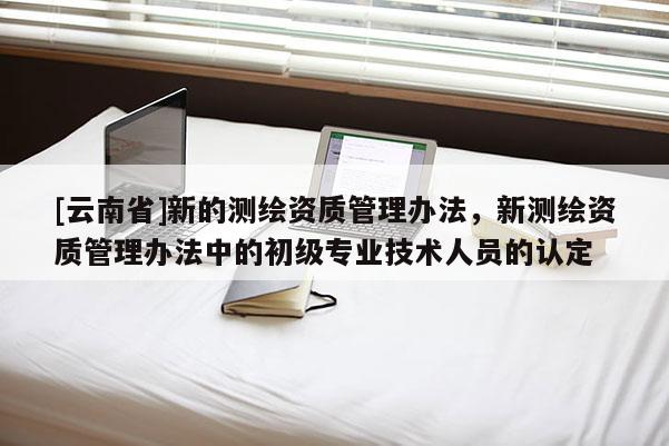 [云南省]新的測繪資質(zhì)管理辦法，新測繪資質(zhì)管理辦法中的初級專業(yè)技術(shù)人員的認(rèn)定