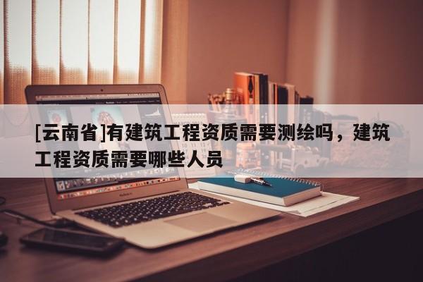 [云南省]有建筑工程資質(zhì)需要測繪嗎，建筑工程資質(zhì)需要哪些人員