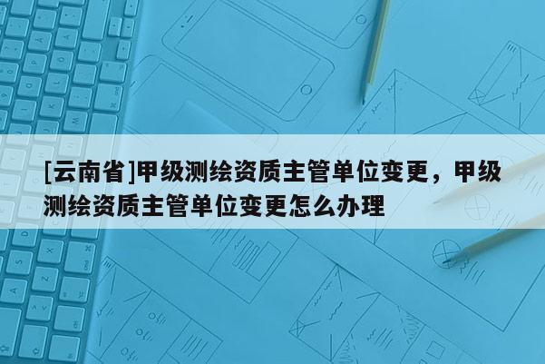 [云南省]甲級測繪資質主管單位變更，甲級測繪資質主管單位變更怎么辦理